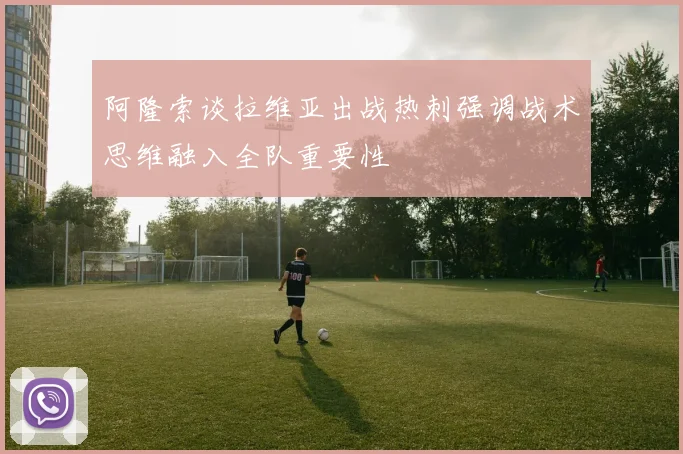 阿隆索谈拉维亚出战热刺强调战术思维融入全队重要性