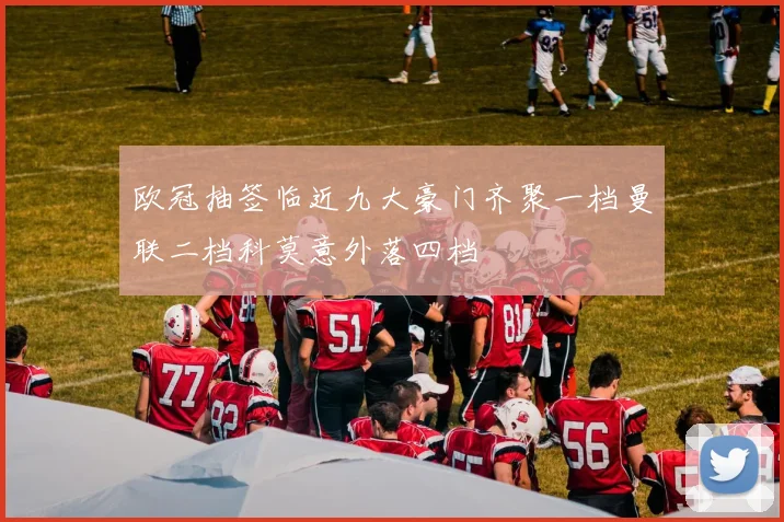 欧冠抽签临近九大豪门齐聚一档曼联二档科莫意外落四档