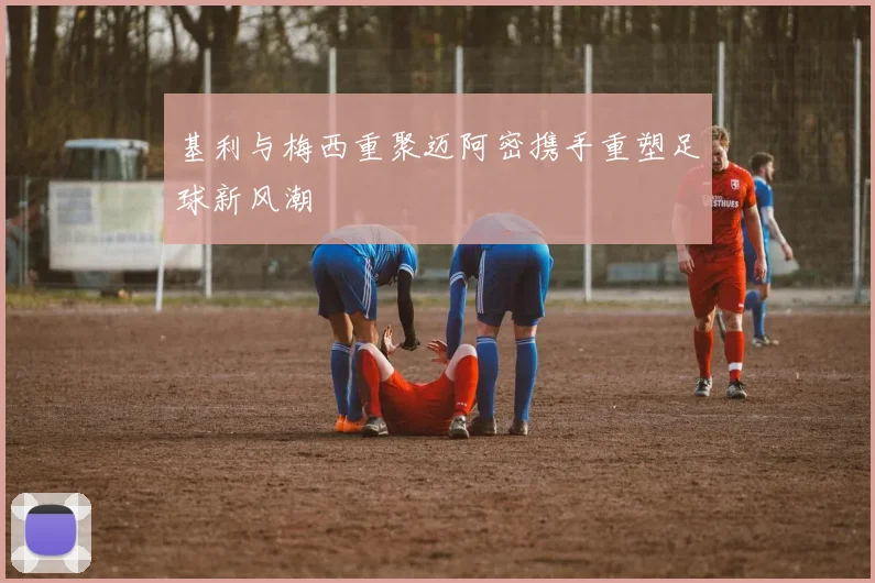 基利与梅西重聚迈阿密携手重塑足球新风潮