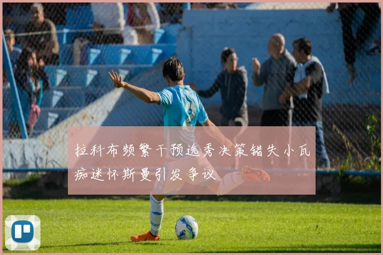 拉科布频繁干预选秀决策错失小瓦痴迷怀斯曼引发争议