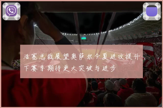 活塞总裁展望奥萨尔今夏进攻提升下赛季期待更大突破与进步