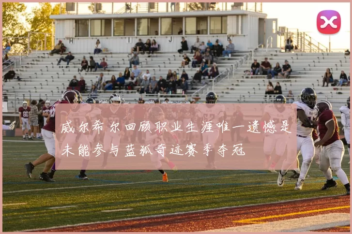 威尔希尔回顾职业生涯唯一遗憾是未能参与蓝狐奇迹赛季夺冠