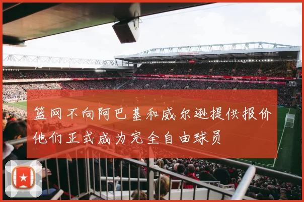 篮网不向阿巴基和威尔逊提供报价他们正式成为完全自由球员