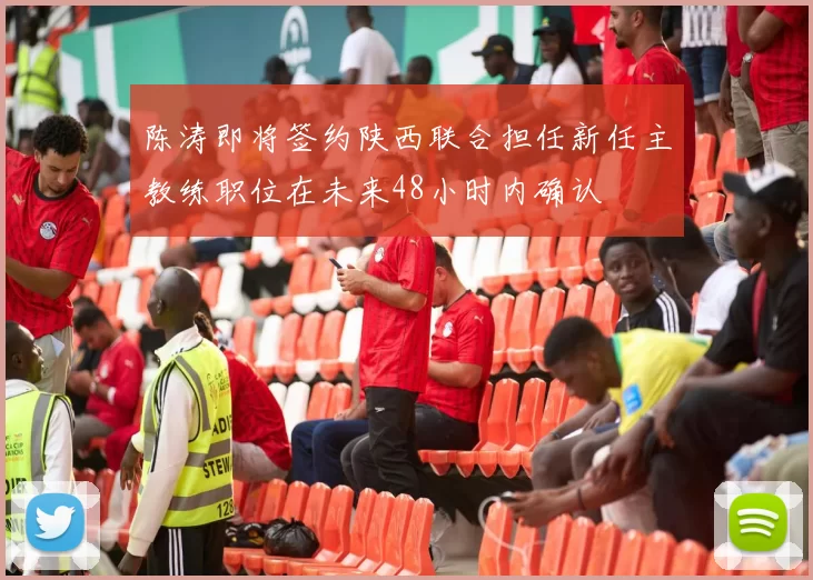 陈涛即将签约陕西联合担任新任主教练职位在未来48小时内确认