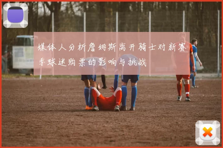 媒体人分析詹姆斯离开骑士对新赛季球迷购票的影响与挑战