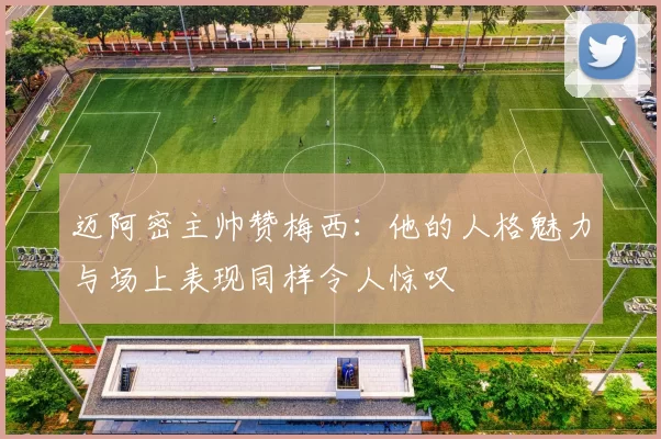 迈阿密主帅赞梅西：他的人格魅力与场上表现同样令人惊叹