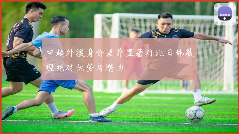 中超外援身价差异显著对比日韩展现绝对优势与潜力