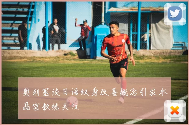 奥利塞谈日语纹身改善概念引发水晶宫教练关注