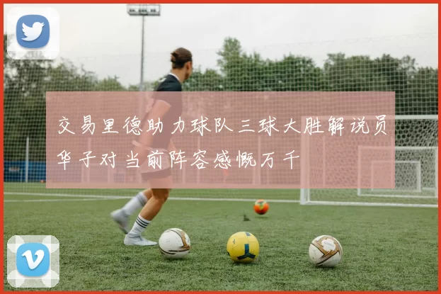 交易里德助力球队三球大胜解说员华子对当前阵容感慨万千