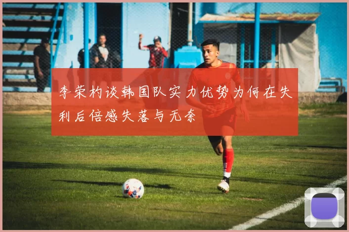 李荣杓谈韩国队实力优势为何在失利后倍感失落与无奈