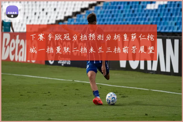 下赛季欧冠分档预测分析皇萨仁枪城一档曼联二档米兰三档前景展望