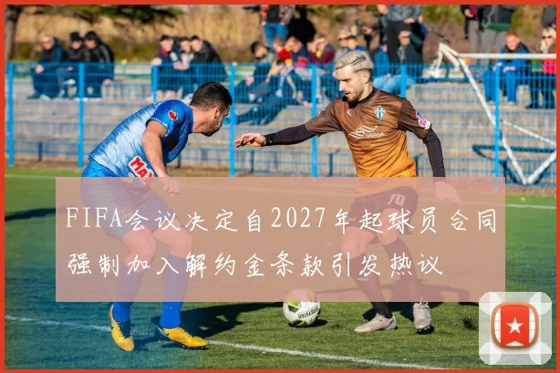 FIFA会议决定自2027年起球员合同强制加入解约金条款引发热议
