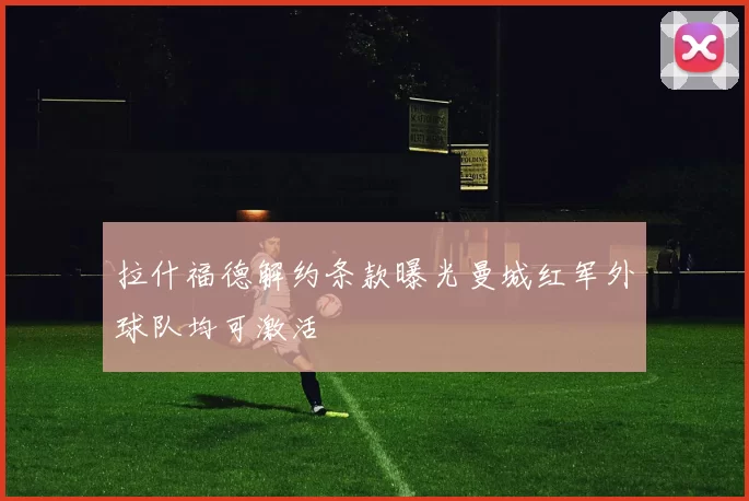 拉什福德解约条款曝光曼城红军外球队均可激活