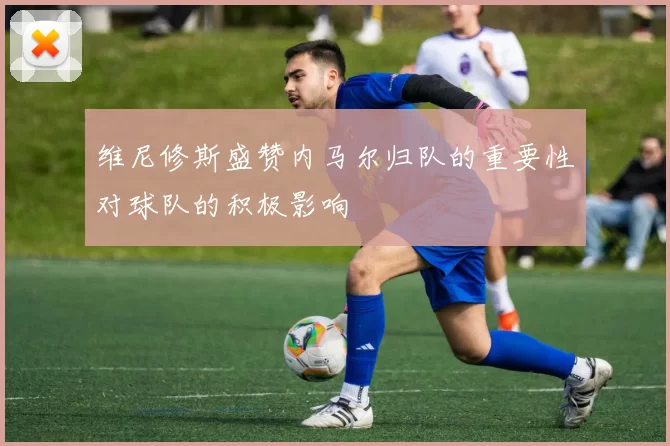 维尼修斯盛赞内马尔归队的重要性对球队的积极影响