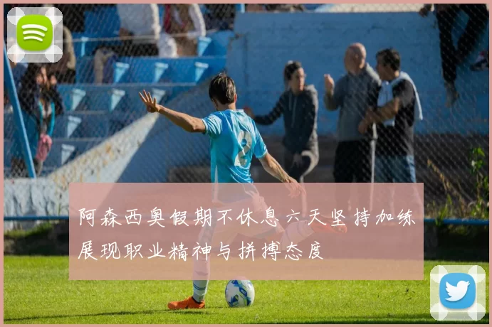 阿森西奥假期不休息六天坚持加练展现职业精神与拼搏态度