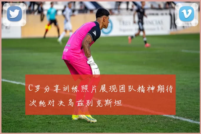 C罗分享训练照片展现团队精神期待次轮对决乌兹别克斯坦