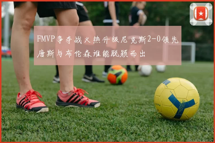 FMVP争夺战火热升级尼克斯2-0领先唐斯与布伦森谁能脱颖而出
