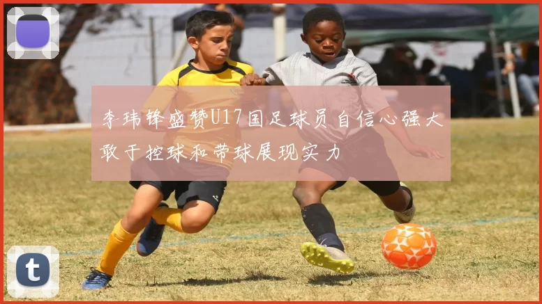 李玮锋盛赞U17国足球员自信心强大敢于控球和带球展现实力