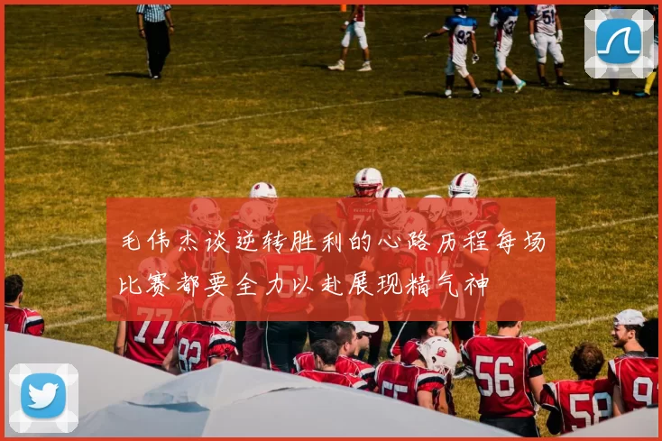 毛伟杰谈逆转胜利的心路历程每场比赛都要全力以赴展现精气神