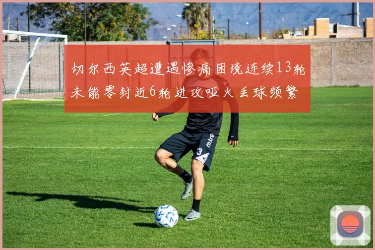 切尔西英超遭遇惨痛困境连续13轮未能零封近6轮进攻哑火丢球频繁